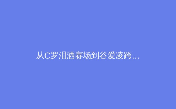 从C罗泪洒赛场到谷爱凌跨界突破：当代体育偶像的多元价值重构 - 3